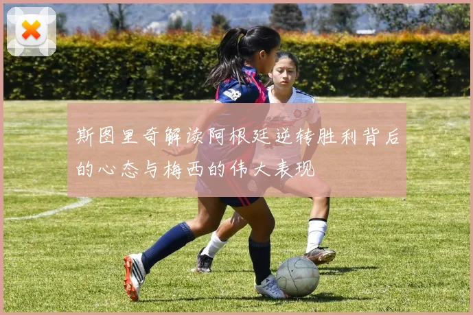 斯图里奇解读阿根廷逆转胜利背后的心态与梅西的伟大表现