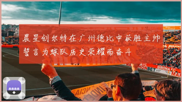 晨星创尔特在广州德比中获胜主帅誓言为球队历史荣耀而奋斗