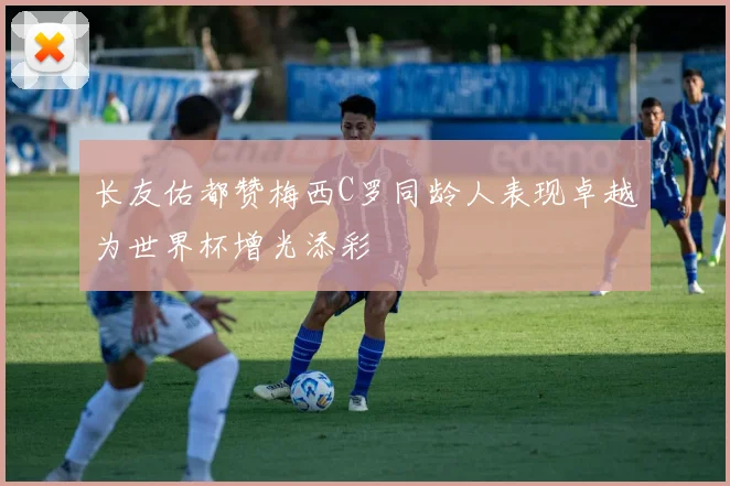 长友佑都赞梅西C罗同龄人表现卓越为世界杯增光添彩