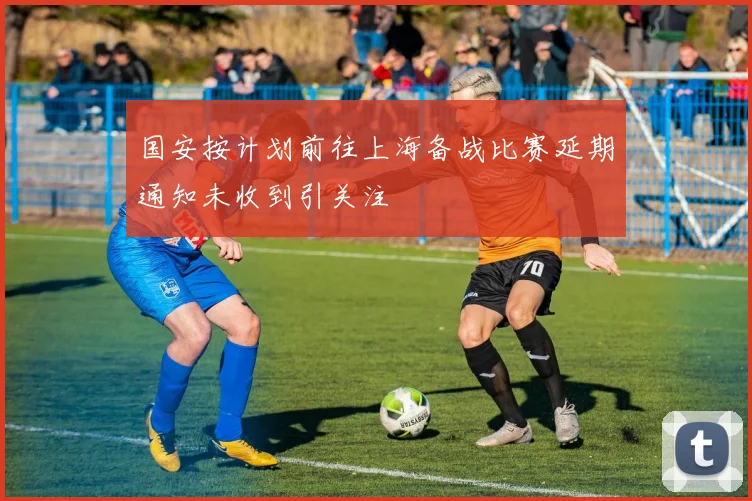 国安按计划前往上海备战比赛延期通知未收到引关注