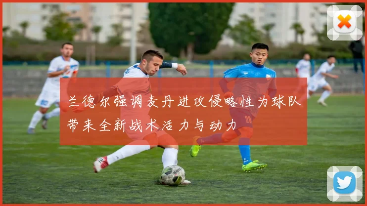 兰德尔强调麦丹进攻侵略性为球队带来全新战术活力与动力