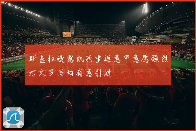 斯基拉透露凯西重返意甲意愿强烈尤文罗马均有意引进