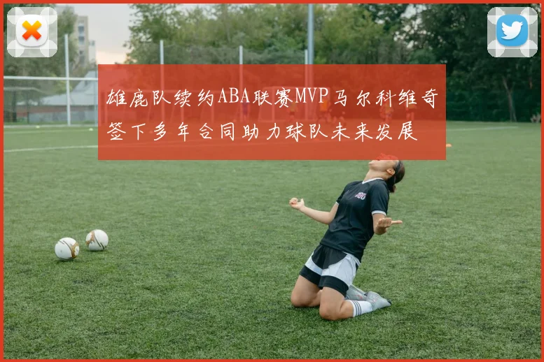 雄鹿队续约ABA联赛MVP马尔科维奇签下多年合同助力球队未来发展