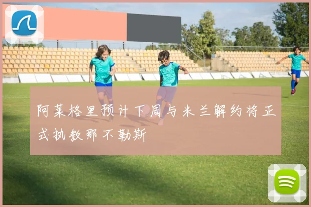 阿莱格里预计下周与米兰解约将正式执教那不勒斯