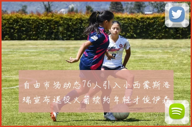 自由市场动态76人引入小西蒙斯洛瑞宣布退役火箭续约年轻才俊伊森