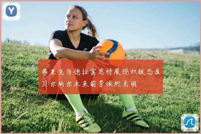 弗里克与德拉富恩特展现积极态度贝尔纳尔未来前景依然光明