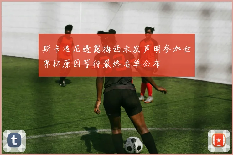斯卡洛尼透露梅西未发声明参加世界杯原因等待最终名单公布