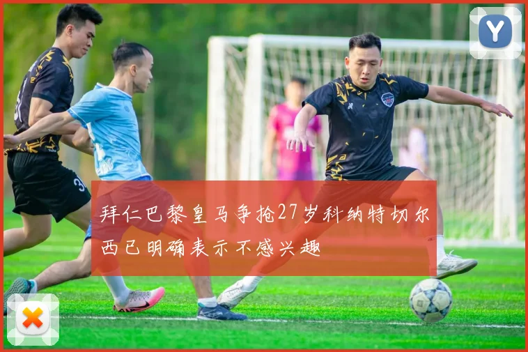 拜仁巴黎皇马争抢27岁科纳特切尔西已明确表示不感兴趣